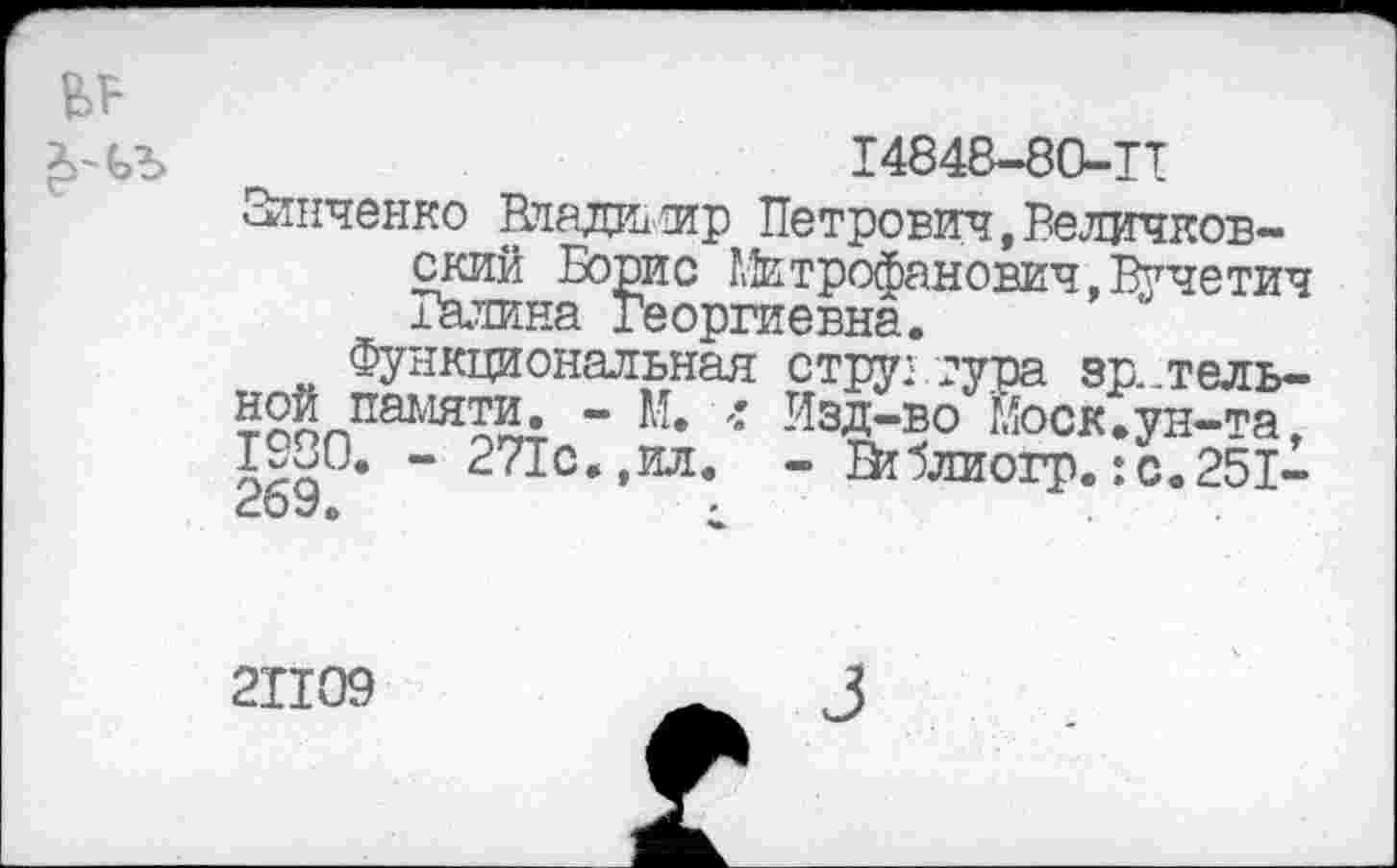 ﻿
14848-80-ТТ
Зянченко Владалир Петрович ,Величков-ский Борис Митрофанович,Вучетич Галина Георгиевна.
Функциональная структура зрительной памяти. - М. л Изд-во Моск.ун-та, 1980. - 271с.,ил. - Втблиогр.:с.251-269.	•
21109
3